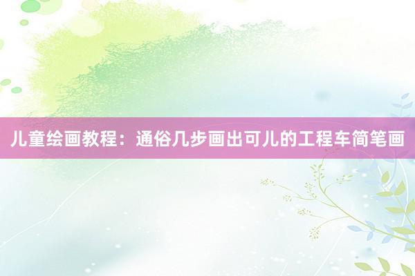 儿童绘画教程：通俗几步画出可儿的工程车简笔画