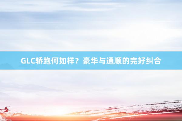 GLC轿跑何如样？豪华与通顺的完好纠合