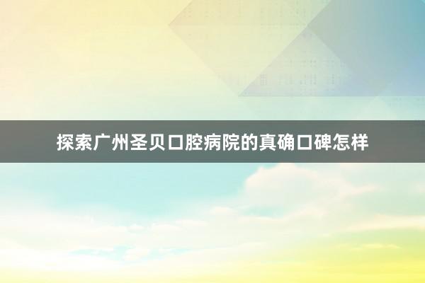 探索广州圣贝口腔病院的真确口碑怎样