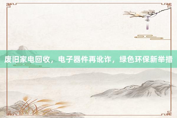 废旧家电回收，电子器件再讹诈，绿色环保新举措