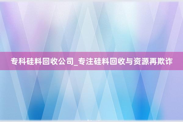 专科硅料回收公司_专注硅料回收与资源再欺诈
