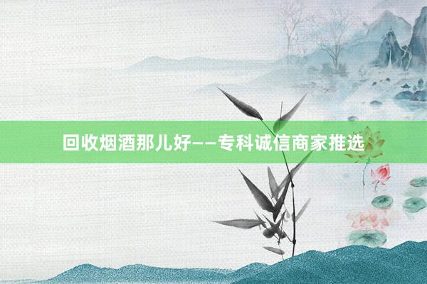 回收烟酒那儿好——专科诚信商家推选