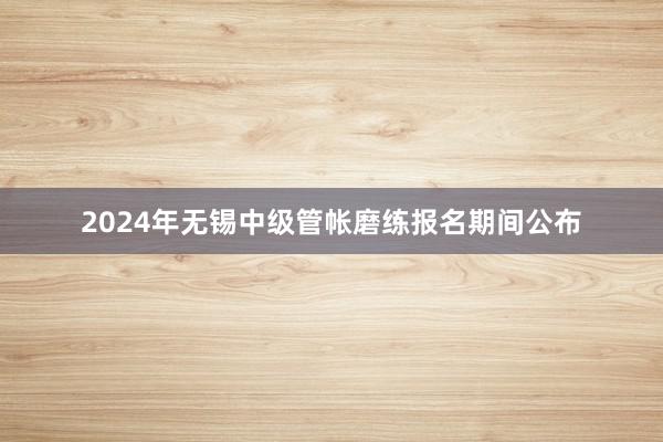 2024年无锡中级管帐磨练报名期间公布