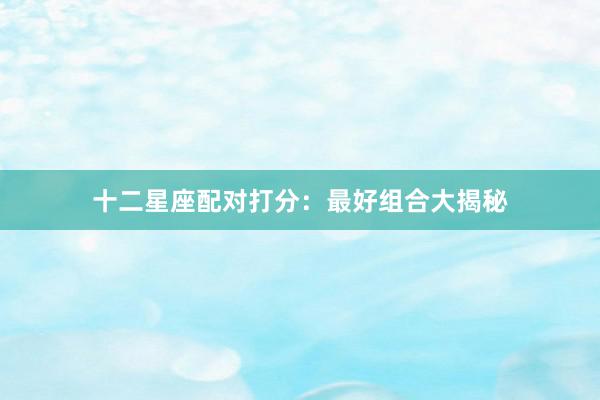 十二星座配对打分：最好组合大揭秘