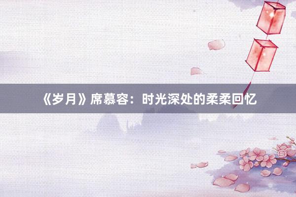 《岁月》席慕容：时光深处的柔柔回忆